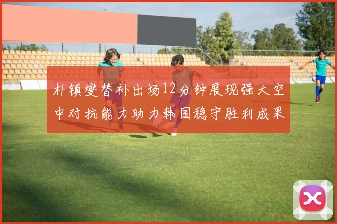 朴镇燮替补出场12分钟展现强大空中对抗能力助力韩国稳守胜利成果