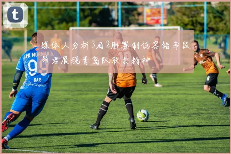 媒体人分析3局2胜赛制低容错率段昂君展现青岛队敢打精神