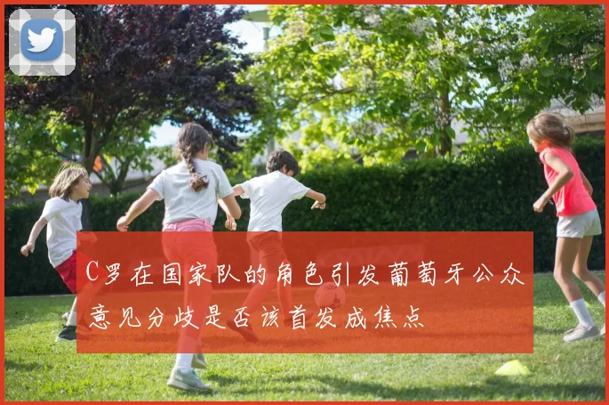 C罗在国家队的角色引发葡萄牙公众意见分歧是否该首发成焦点