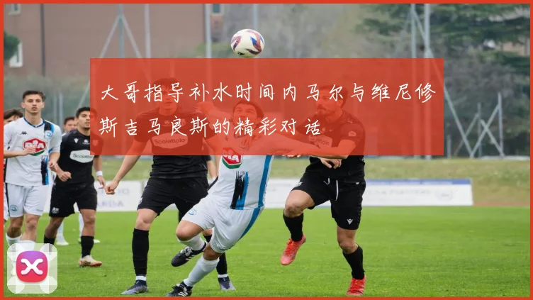 大哥指导补水时间内马尔与维尼修斯吉马良斯的精彩对话