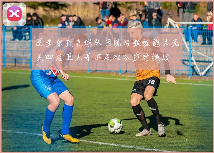 图多尔直言球队困境与教练能力无关四后卫人手不足难以应对挑战