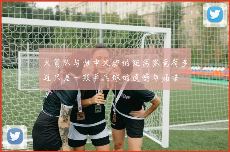 火箭队与抽中文班的距离究竟有多近只差一颗乒乓球的遗憾与痛苦