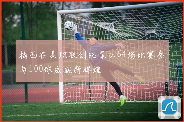 梅西在美职联创纪录以64场比赛参与100球成就新辉煌