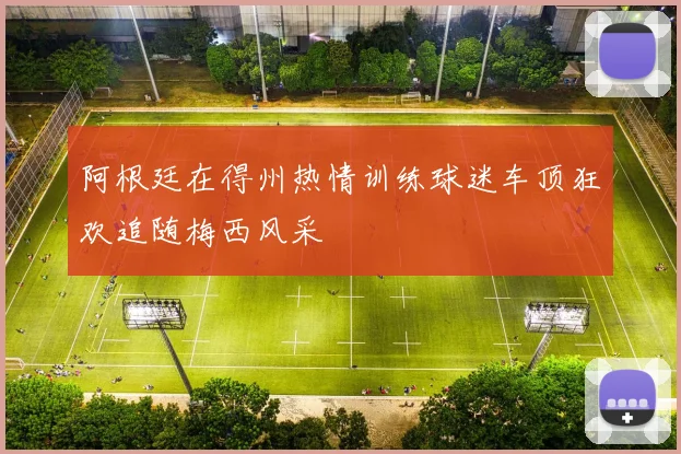 阿根廷在得州热情训练球迷车顶狂欢追随梅西风采
