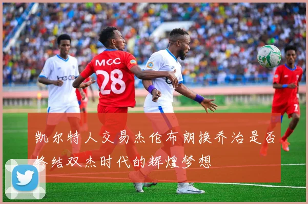 凯尔特人交易杰伦布朗换乔治是否终结双杰时代的辉煌梦想