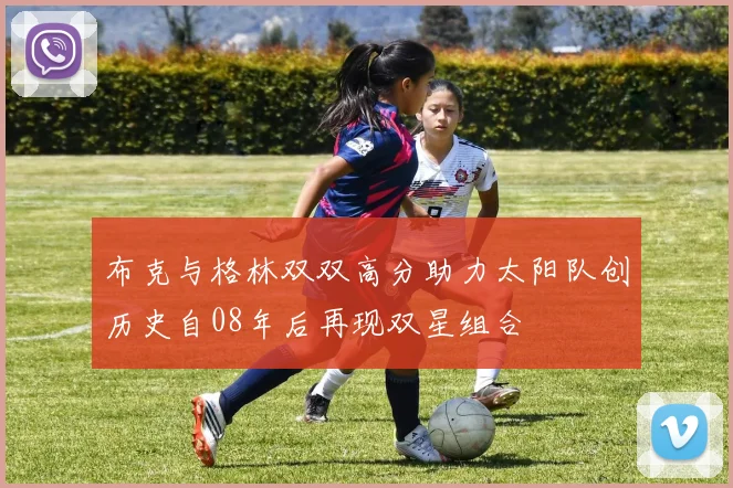 布克与格林双双高分助力太阳队创历史自08年后再现双星组合
