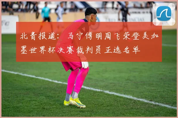 北青报道：马宁傅明周飞荣登美加墨世界杯决赛裁判员正选名单