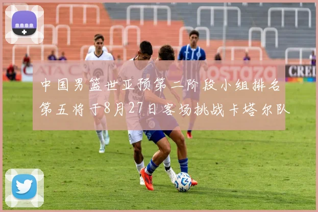 中国男篮世亚预第二阶段小组排名第五将于8月27日客场挑战卡塔尔队