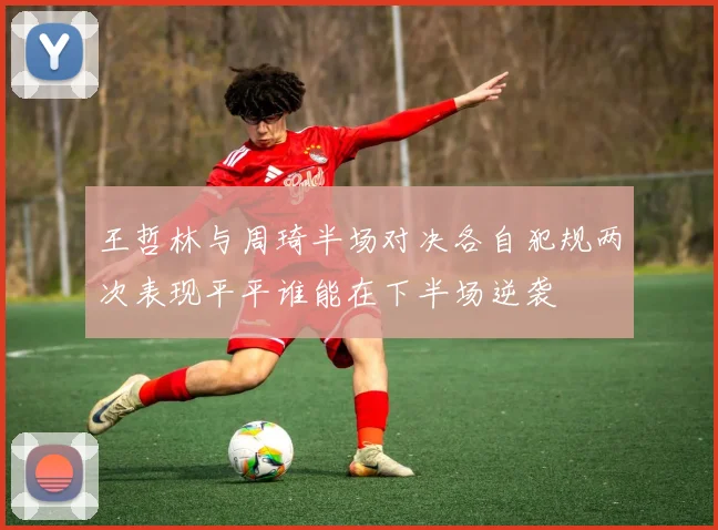 王哲林与周琦半场对决各自犯规两次表现平平谁能在下半场逆袭