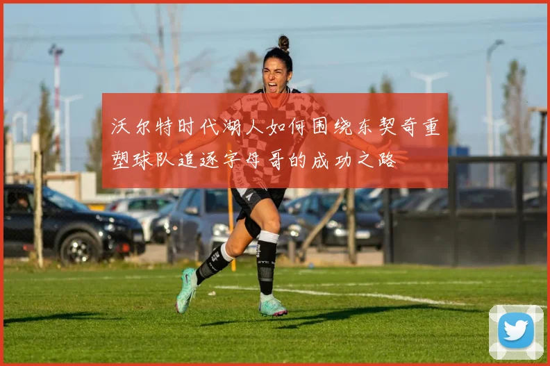 沃尔特时代湖人如何围绕东契奇重塑球队追逐字母哥的成功之路