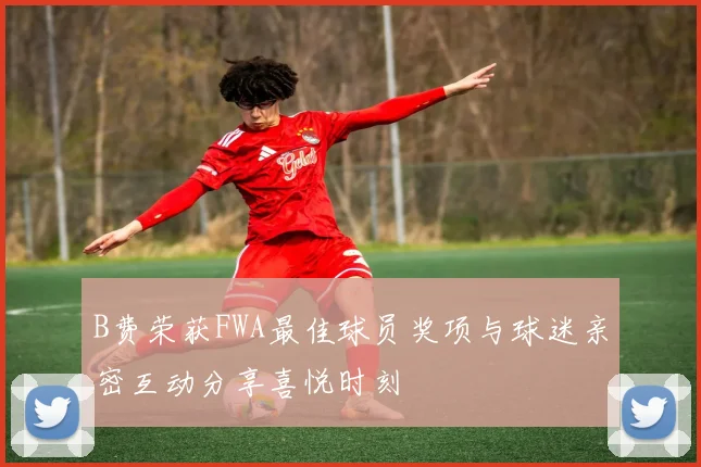 B费荣获FWA最佳球员奖项与球迷亲密互动分享喜悦时刻