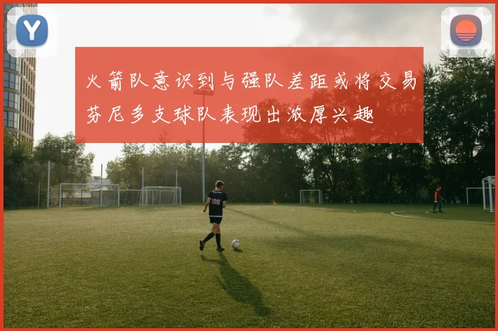 火箭队意识到与强队差距或将交易芬尼多支球队表现出浓厚兴趣