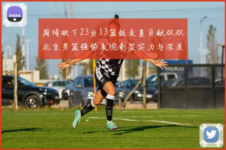 周琦砍下23分13篮板麦基贡献双双北京男篮强势表现彰显实力与深度