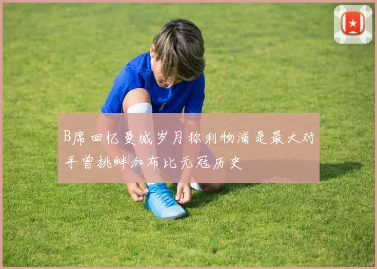B席回忆曼城岁月称利物浦是最大对手曾挑衅加布比无冠历史