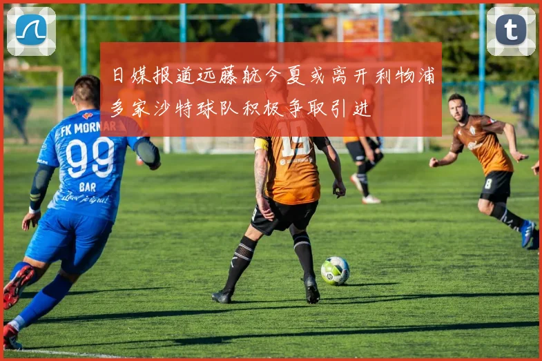 日媒报道远藤航今夏或离开利物浦多家沙特球队积极争取引进