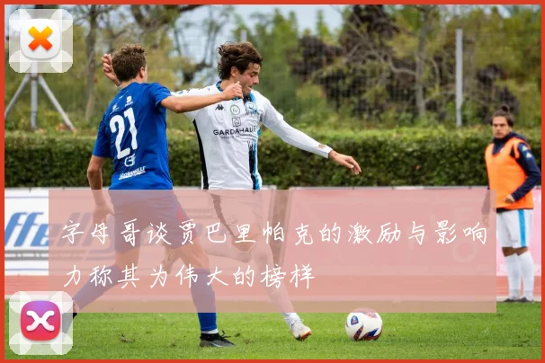 字母哥谈贾巴里帕克的激励与影响力称其为伟大的榜样