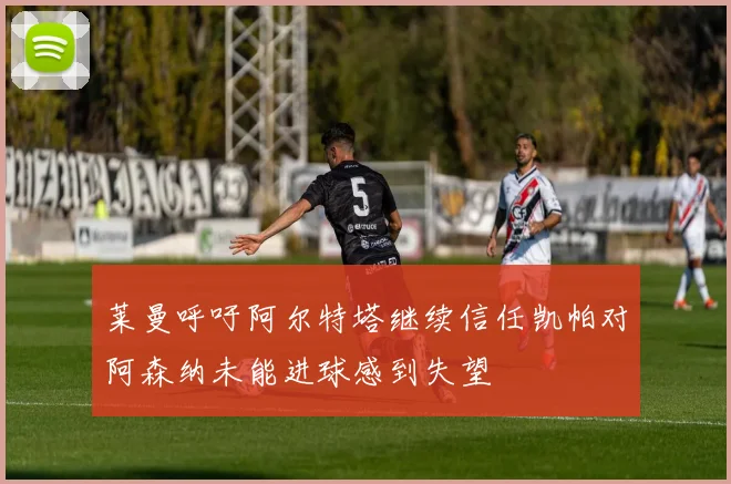 莱曼呼吁阿尔特塔继续信任凯帕对阿森纳未能进球感到失望