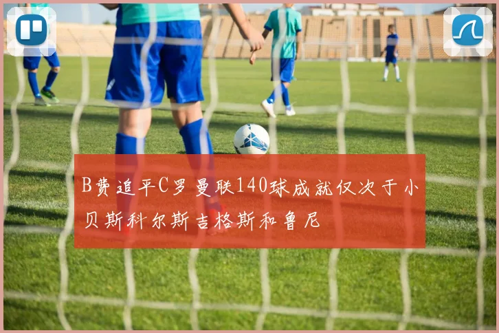 B费追平C罗曼联140球成就仅次于小贝斯科尔斯吉格斯和鲁尼