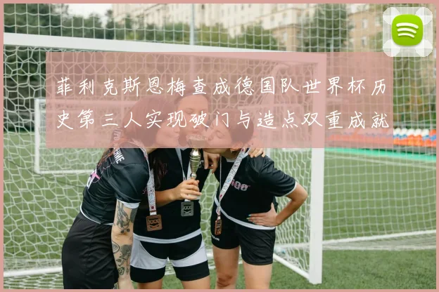 菲利克斯恩梅查成德国队世界杯历史第三人实现破门与造点双重成就