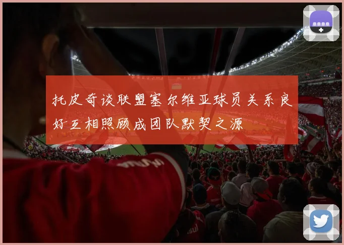 托皮奇谈联盟塞尔维亚球员关系良好互相照顾成团队默契之源