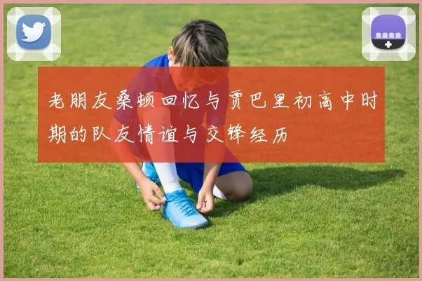 老朋友桑顿回忆与贾巴里初高中时期的队友情谊与交锋经历