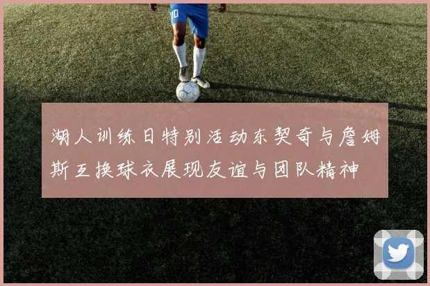 湖人训练日特别活动东契奇与詹姆斯互换球衣展现友谊与团队精神