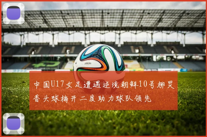 中国U17女足遭遇逆境朝鲜10号柳炅香头球梅开二度助力球队领先